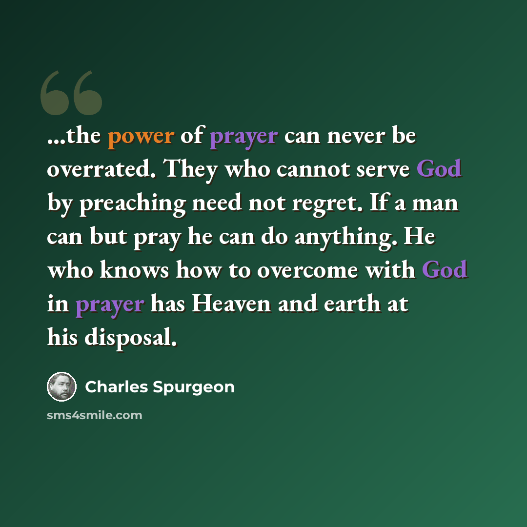 “...the power of prayer can never be overrated. They who cannot serve God by preaching need not regret. If a man can but pray he can do anything. He who knows how to overcome with God in prayer has Heaven and earth at his disposal.” quote by Charles Spurgeon