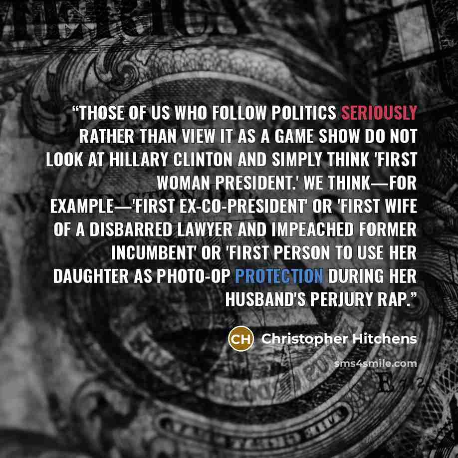 “Those of us who follow politics seriously rather than view it as a game show do not look at Hillary Clinton and simply think 'first woman president.' We think—for example—'first ex-co-president' or 'first wife of a disbarred lawyer and impeached former incumbent' or 'first person to use her…” quote by Christopher Hitchens