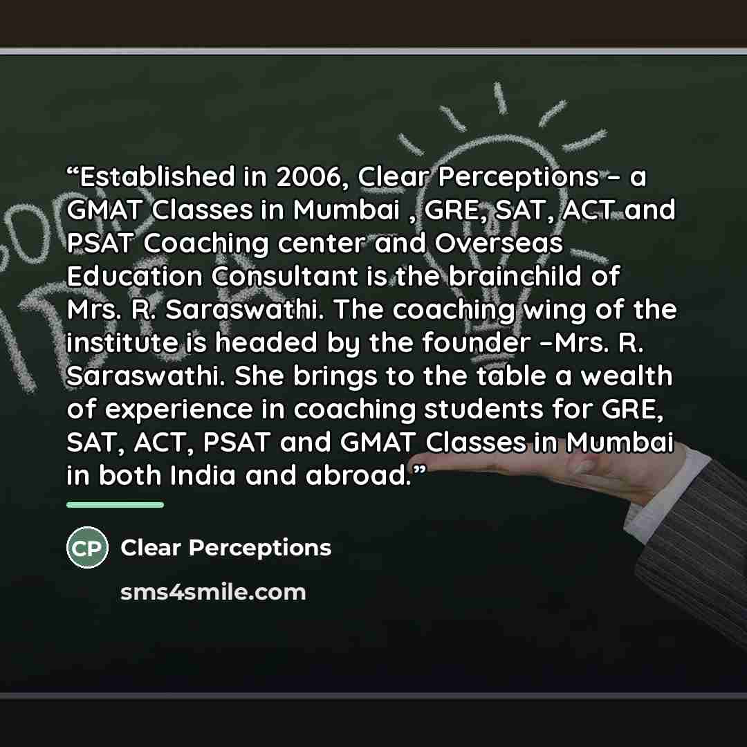 “Established in 2006, Clear Perceptions – a GMAT Classes in Mumbai , GRE, SAT, ACT and PSAT Coaching center and Overseas Education Consultant is the brainchild of Mrs. R. Saraswathi. The coaching wing of the institute is headed by the founder –Mrs. R. Saraswathi. She brings to the table a wealth of…” quote by Clear Perceptions