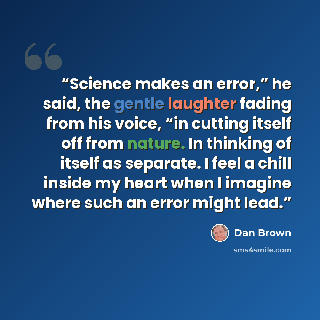 “Science makes an error,” he said, the gentle laughter fading from his voice, “in cutting itself off from nature. In thinking of itself as separate. I feel a chill inside my heart when I imagine where such an error might lead.” quote by Dan Brown
