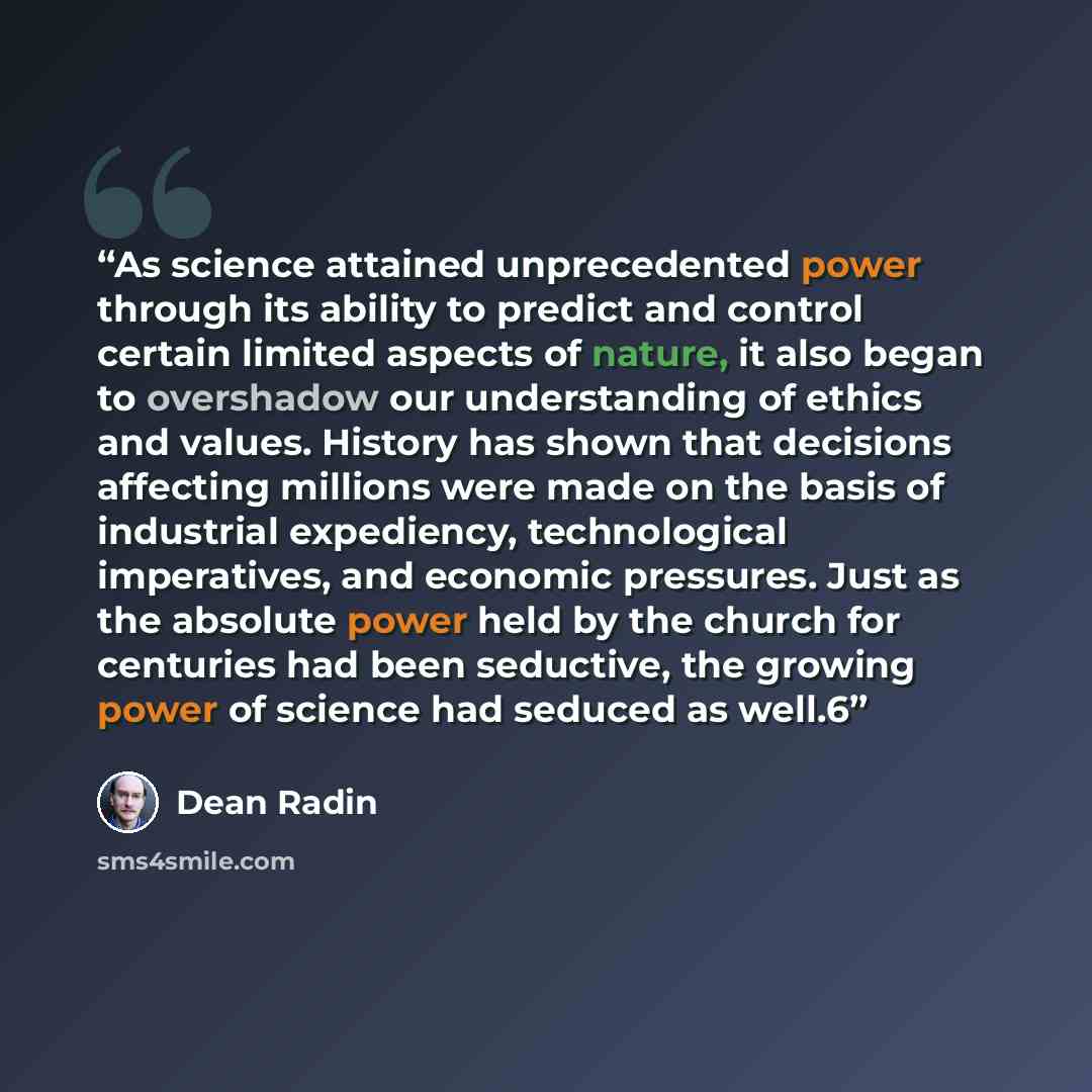 “As science attained unprecedented power through its ability to predict and control certain limited aspects of nature, it also began to overshadow our understanding of ethics and values. History has shown that decisions affecting millions were made on the basis of industrial expediency…” quote by Dean Radin