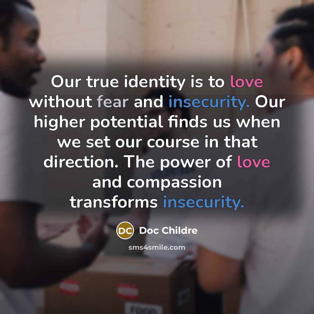 “Our true identity is to love without fear and insecurity. Our higher potential finds us when we set our course in that direction. The power of love and compassion transforms insecurity.” quote by Doc Childre