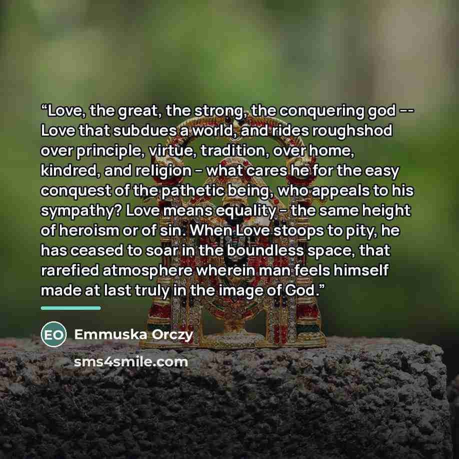 “Love, the great, the strong, the conquering god --- Love that subdues a world, and rides roughshod over principle, virtue, tradition, over home, kindred, and religion -- what cares he for the easy conquest of the pathetic being, who appeals to his sympathy? Love means equality -- the same height…” quote by Emmuska Orczy