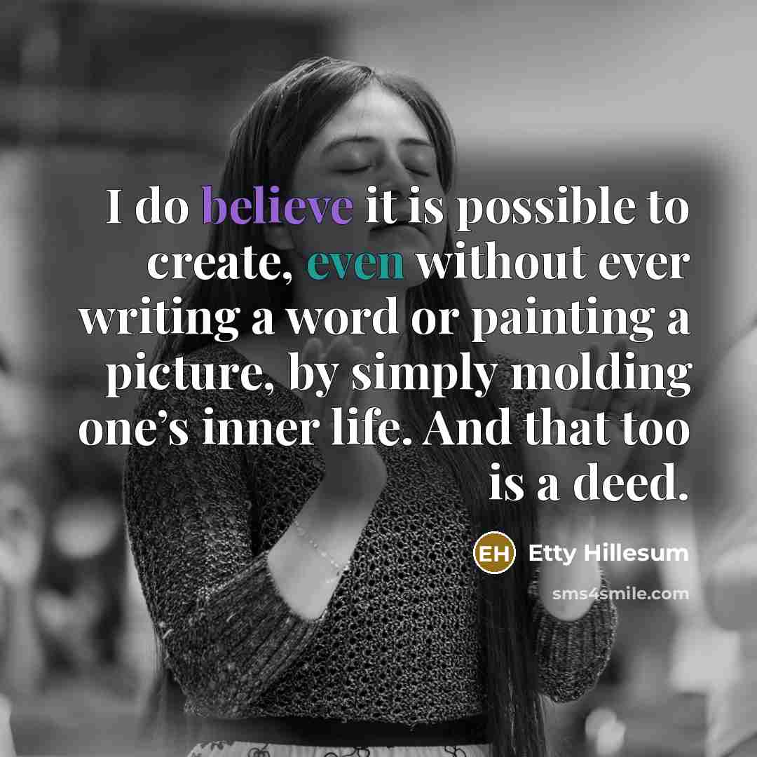“I do believe it is possible to create, even without ever writing a word or painting a picture, by simply molding one’s inner life. And that too is a deed.” quote by Etty Hillesum