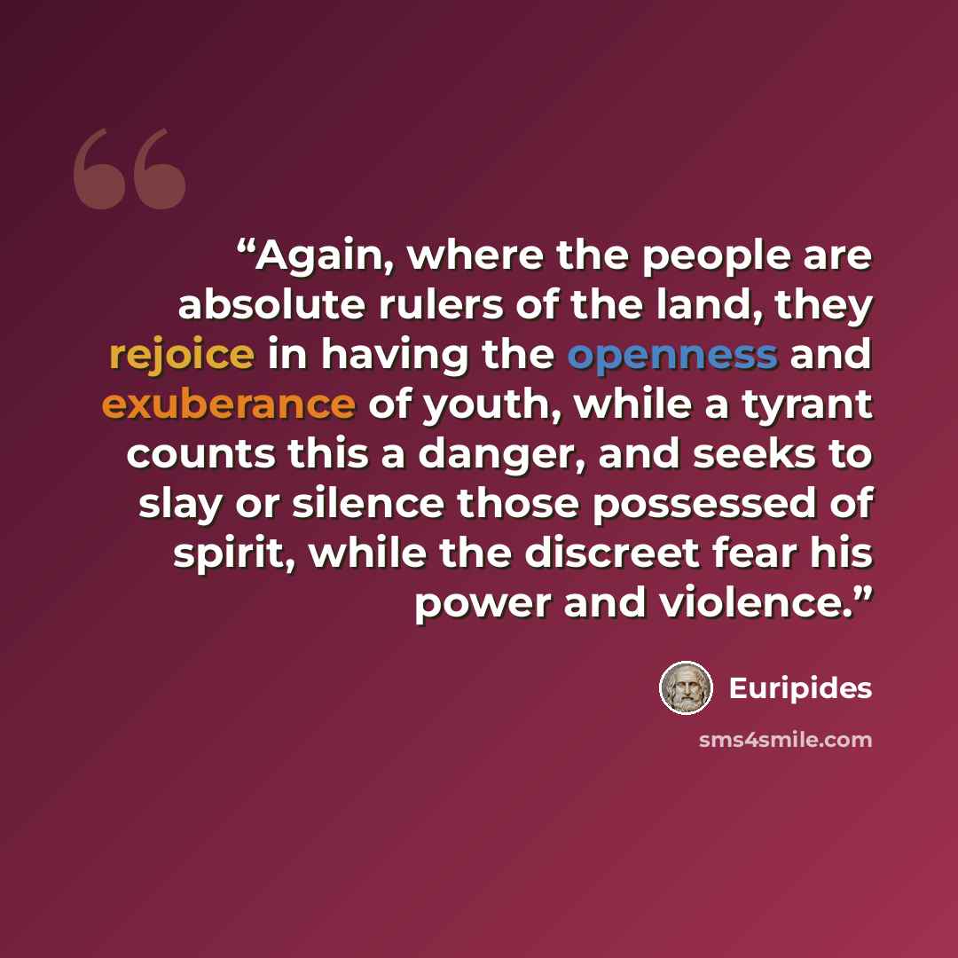 “Again, where the people are absolute rulers of the land, they rejoice in having the openness and exuberance of youth, while a tyrant counts this a danger, and seeks to slay or silence those possessed of spirit, while the discreet fear his power and violence.” quote by Euripides