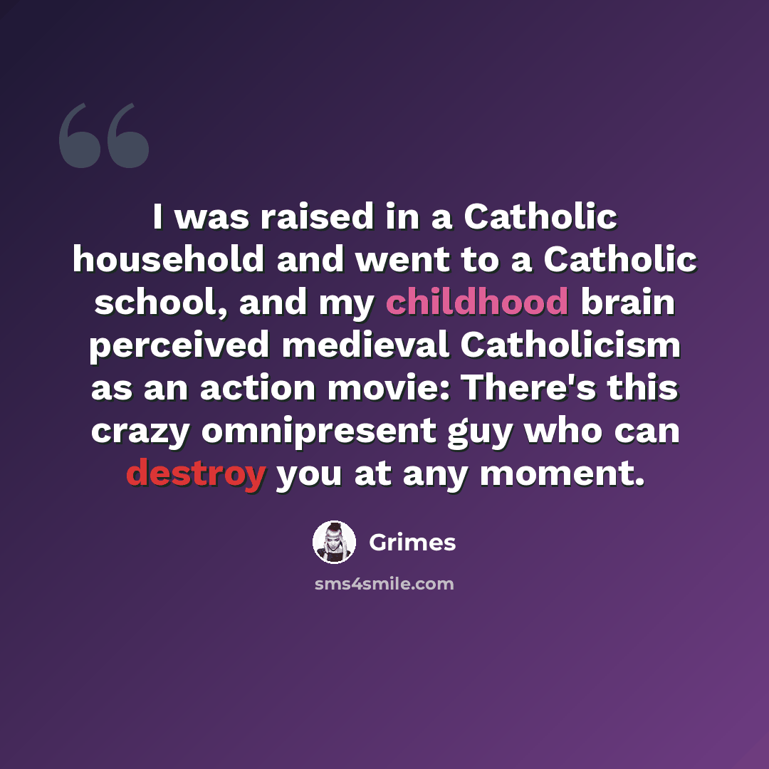 “I was raised in a Catholic household and went to a Catholic school, and my childhood brain perceived medieval Catholicism as an action movie: There's this crazy omnipresent guy who can destroy you at any moment.” quote by Grimes
