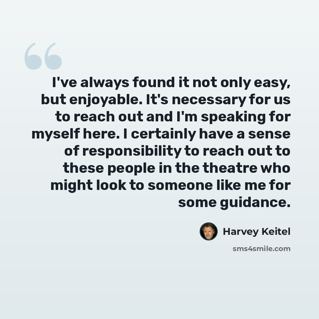 “I've always found it not only easy, but enjoyable. It's necessary for us to reach out and I'm speaking for myself here. I certainly have a sense of responsibility to reach out to these people in the theatre who might look to someone like me for some guidance.” quote by Harvey Keitel