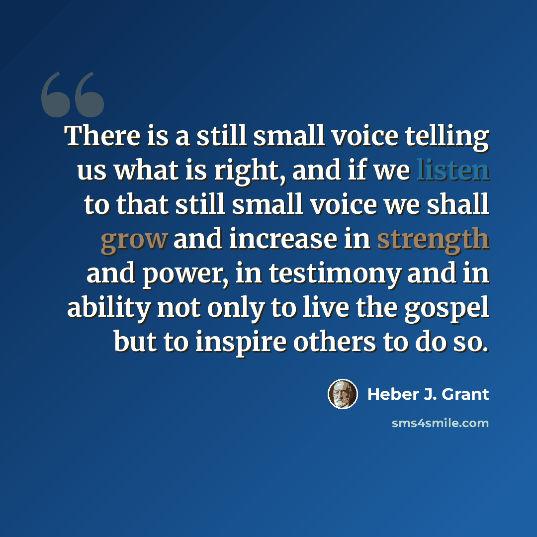 “There is a still small voice telling us what is right, and if we listen to that still small voice we shall grow and increase in strength and power, in testimony and in ability not only to live the gospel but to inspire others to do so.” quote by Heber J. Grant