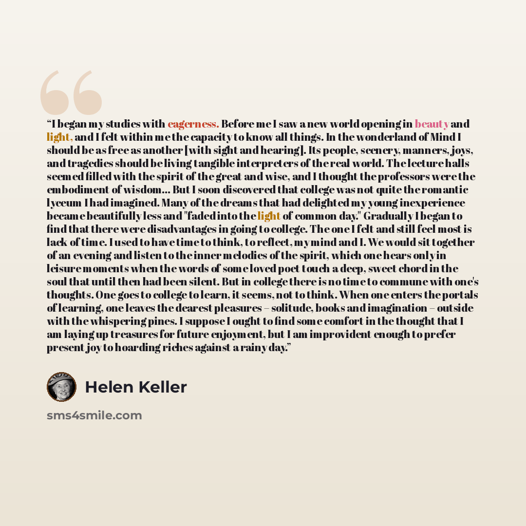 “I began my studies with eagerness. Before me I saw a new world opening in beauty and light, and I felt within me the capacity to know all things. In the wonderland of Mind I should be as free as another [with sight and hearing]. Its people, scenery, manners, joys, and tragedies should be living…” quote by Helen Keller