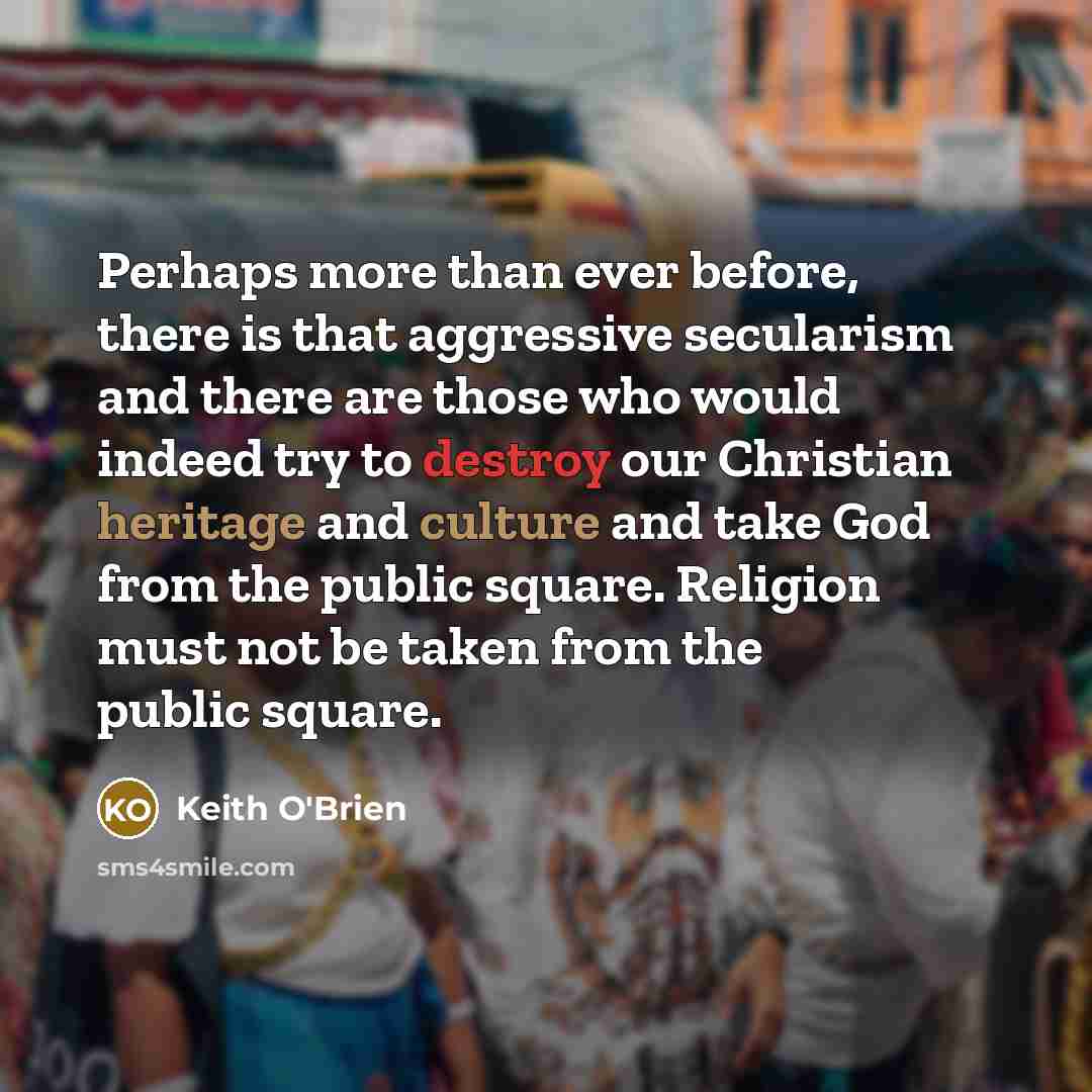 “Perhaps more than ever before, there is that aggressive secularism and there are those who would indeed try to destroy our Christian heritage and culture and take God from the public square. Religion must not be taken from the public square.” quote by Keith O'Brien