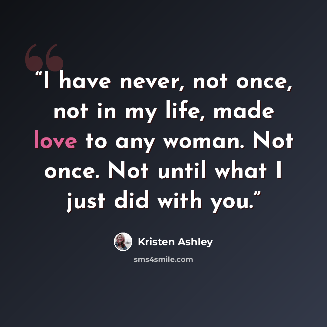 “I have never, not once, not in my life, made love to any woman. Not once. Not until what I just did with you.” quote by Kristen Ashley