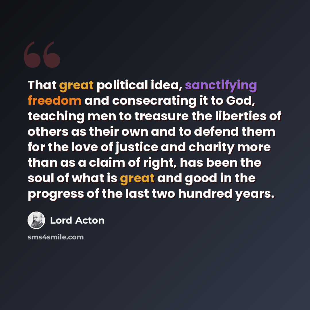 “That great political idea, sanctifying freedom and consecrating it to God, teaching men to treasure the liberties of others as their own and to defend them for the love of justice and charity more than as a claim of right, has been the soul of what is great and good in the progress of the last two…” quote by Lord Acton