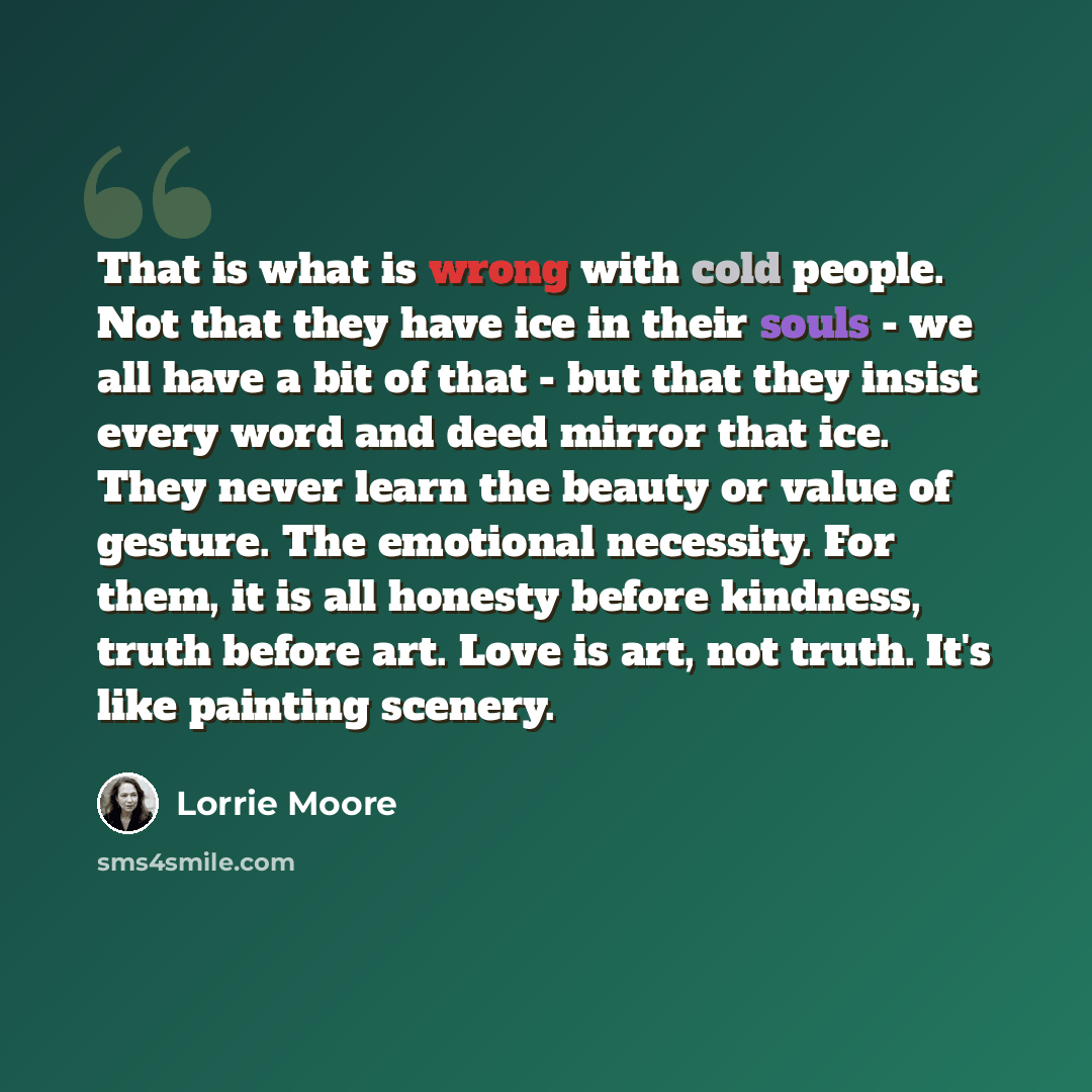 “That is what is wrong with cold people. Not that they have ice in their souls - we all have a bit of that - but that they insist every word and deed mirror that ice. They never learn the beauty or value of gesture. The emotional necessity. For them, it is all honesty before kindness, truth before…” quote by Lorrie Moore