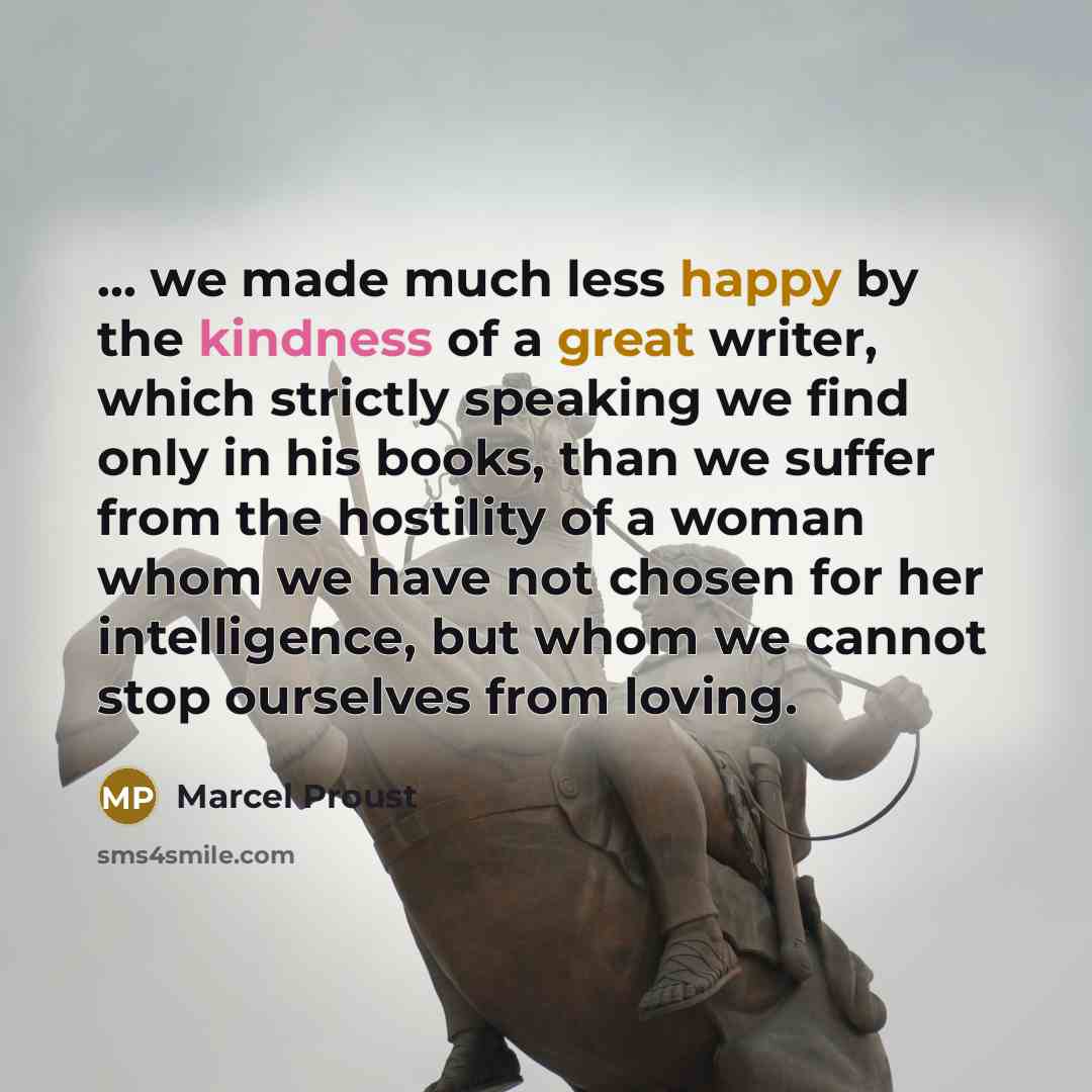 “... we made much less happy by the kindness of a great writer, which strictly speaking we find only in his books, than we suffer from the hostility of a woman whom we have not chosen for her intelligence, but whom we cannot stop ourselves from loving.” quote by Marcel Proust