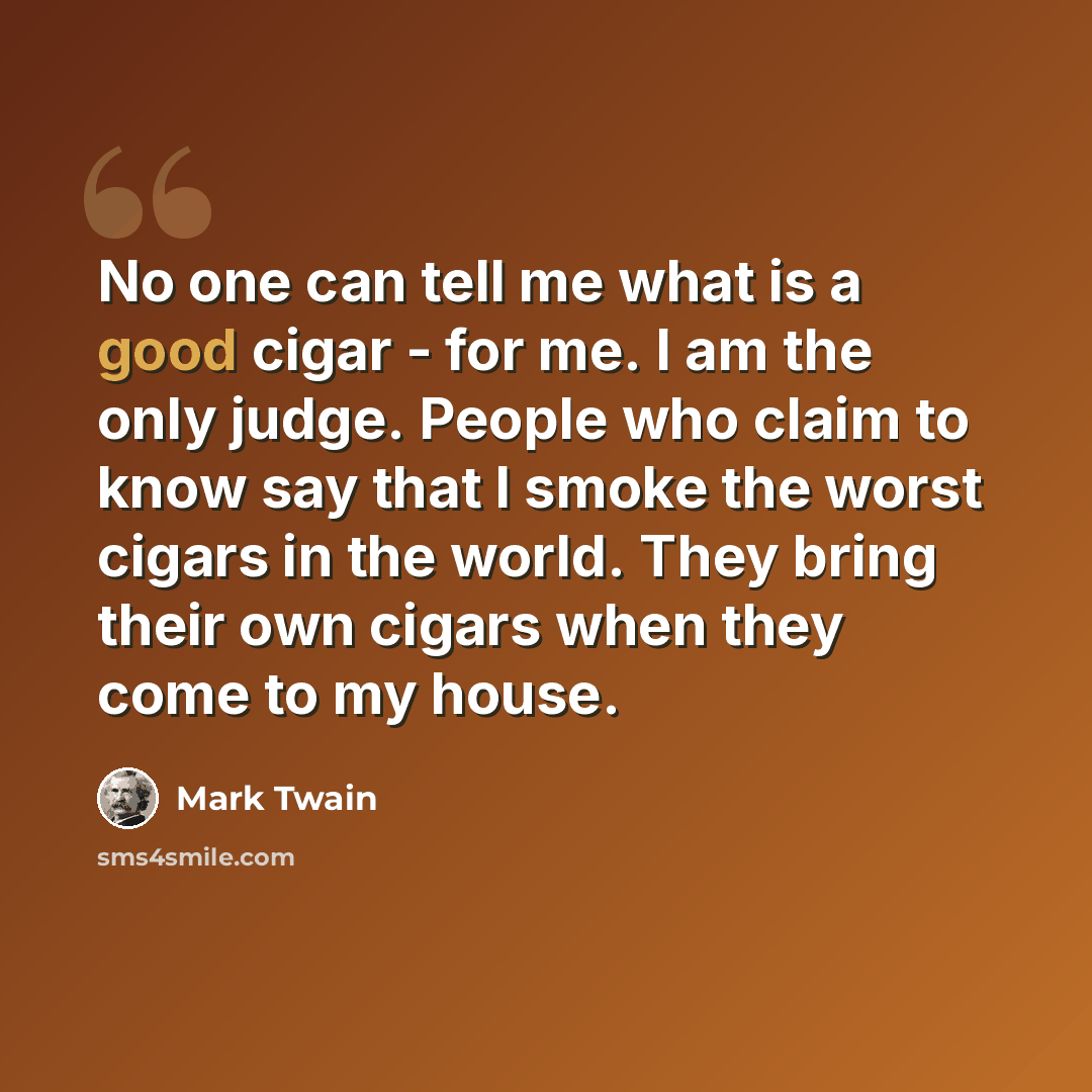 “No one can tell me what is a good cigar - for me. I am the only judge. People who claim to know say that I smoke the worst cigars in the world. They bring their own cigars when they come to my house.” quote by Mark Twain