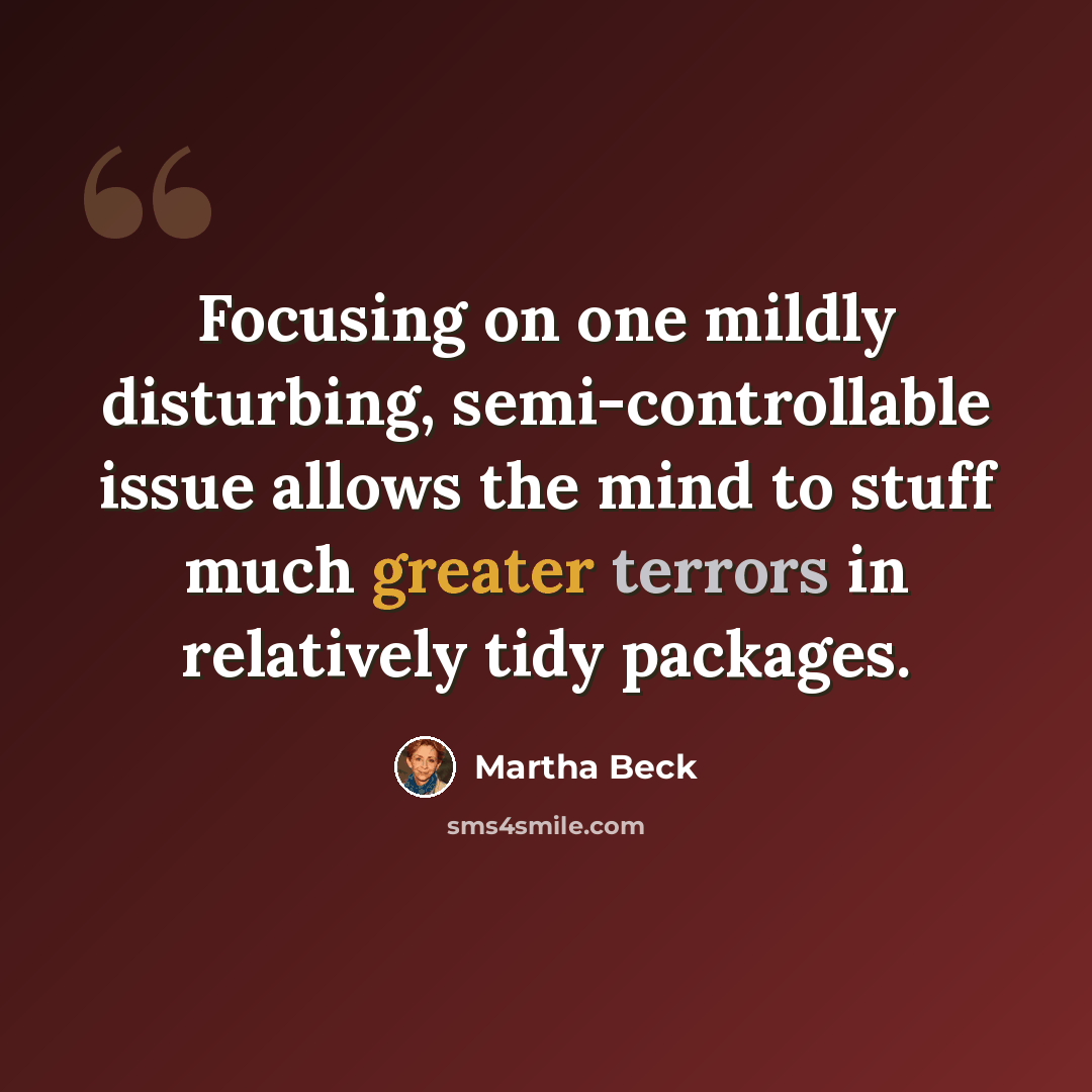“Focusing on one mildly disturbing, semi-controllable issue allows the mind to stuff much greater terrors in relatively tidy packages.” quote by Martha Beck