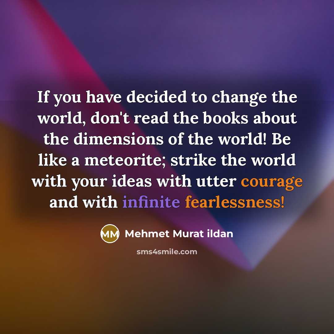 “If you have decided to change the world, don't read the books about the dimensions of the world! Be like a meteorite; strike the world with your ideas with utter courage and with infinite fearlessness!” quote by Mehmet Murat Ildan