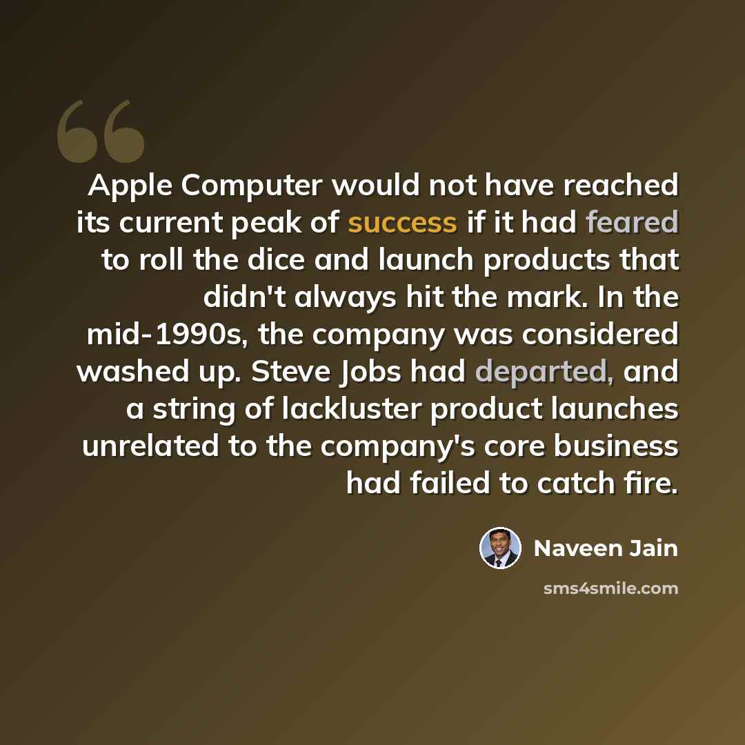 “Apple Computer would not have reached its current peak of success if it had feared to roll the dice and launch products that didn't always hit the mark. In the mid-1990s, the company was considered washed up. Steve Jobs had departed, and a string of lackluster product launches unrelated to the…” quote by Naveen Jain