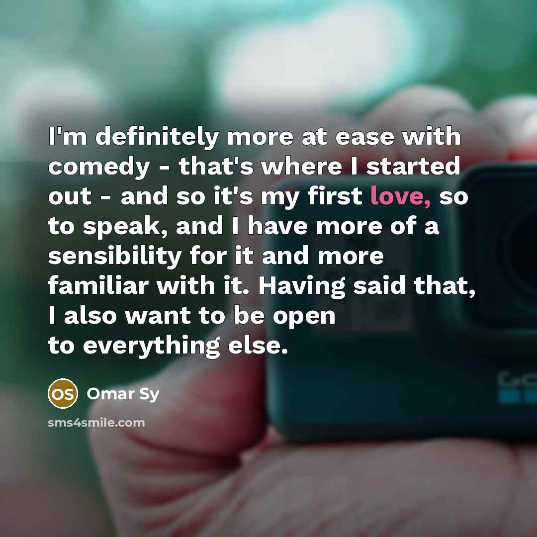 “I'm definitely more at ease with comedy - that's where I started out - and so it's my first love, so to speak, and I have more of a sensibility for it and more familiar with it. Having said that, I also want to be open to everything else.” quote by Omar Sy