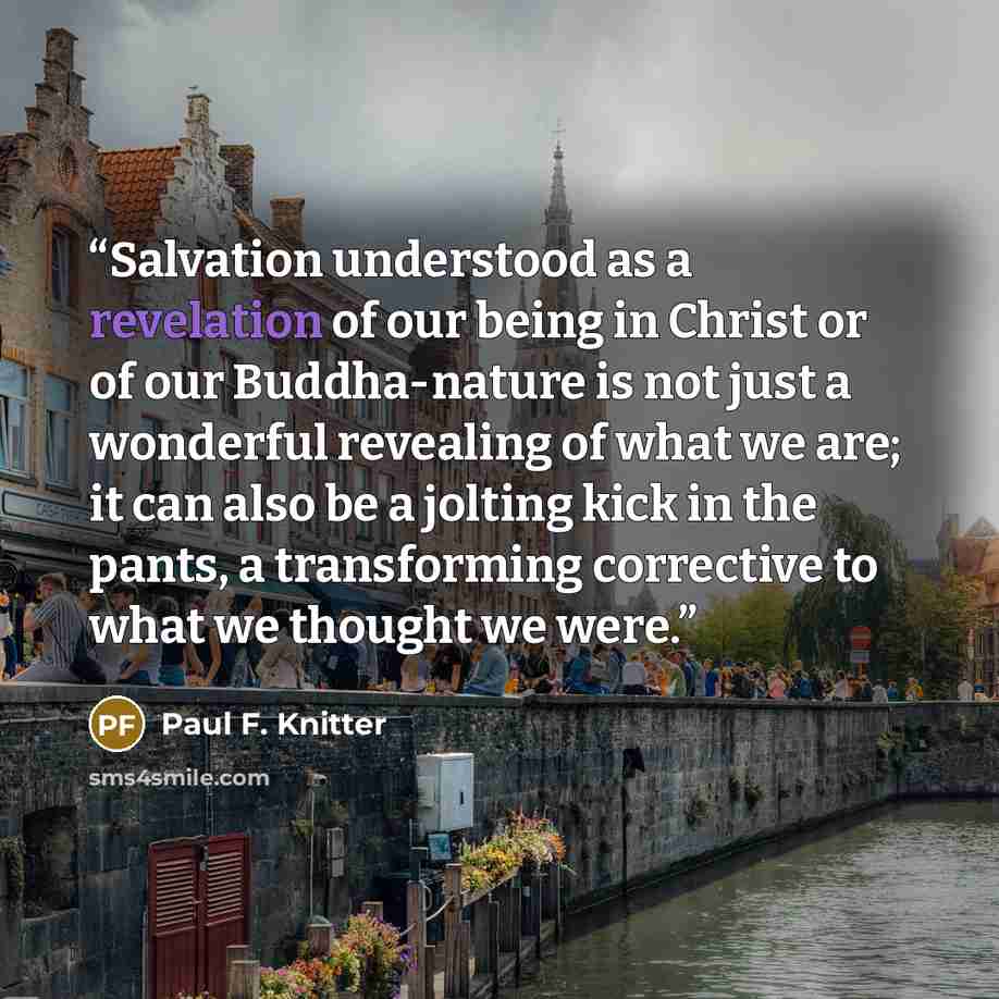 “Salvation understood as a revelation of our being in Christ or of our Buddha-nature is not just a wonderful revealing of what we are; it can also be a jolting kick in the pants, a transforming corrective to what we thought we were.” quote by Paul F. Knitter