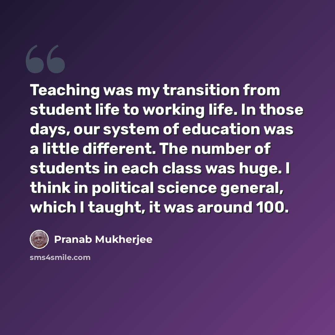 “Teaching was my transition from student life to working life. In those days, our system of education was a little different. The number of students in each class was huge. I think in political science general, which I taught, it was around 100.” quote by Pranab Mukherjee