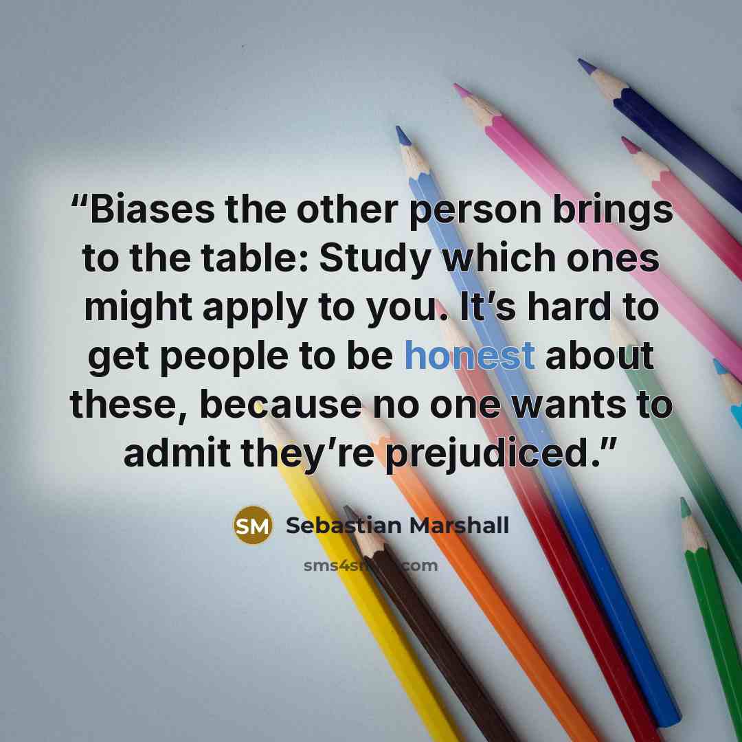 “Biases the other person brings to the table: Study which ones might apply to you. It’s hard to get people to be honest about these, because no one wants to admit they’re prejudiced.” quote by Sebastian Marshall