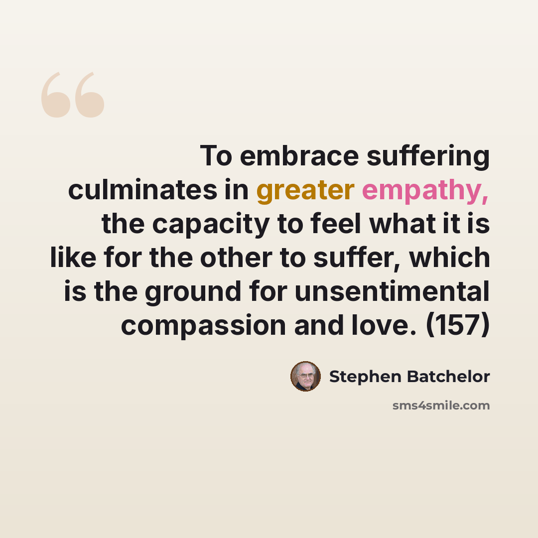 “To embrace suffering culminates in greater empathy, the capacity to feel what it is like for the other to suffer, which is the ground for unsentimental compassion and love. (157)” quote by Stephen Batchelor