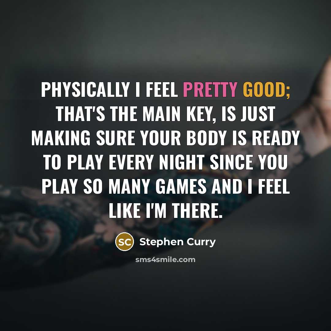 “Physically I feel pretty good; that's the main key, is just making sure your body is ready to play every night since you play so many games and I feel like I'm there.” quote by Stephen Curry