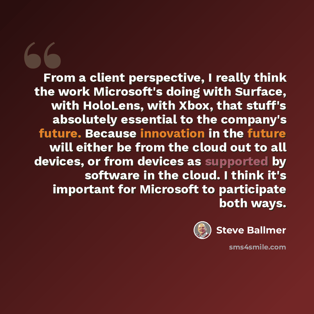“From a client perspective, I really think the work Microsoft's doing with Surface, with HoloLens, with Xbox, that stuff's absolutely essential to the company's future. Because innovation in the future will either be from the cloud out to all devices, or from devices as supported by software in the…” quote by Steve Ballmer