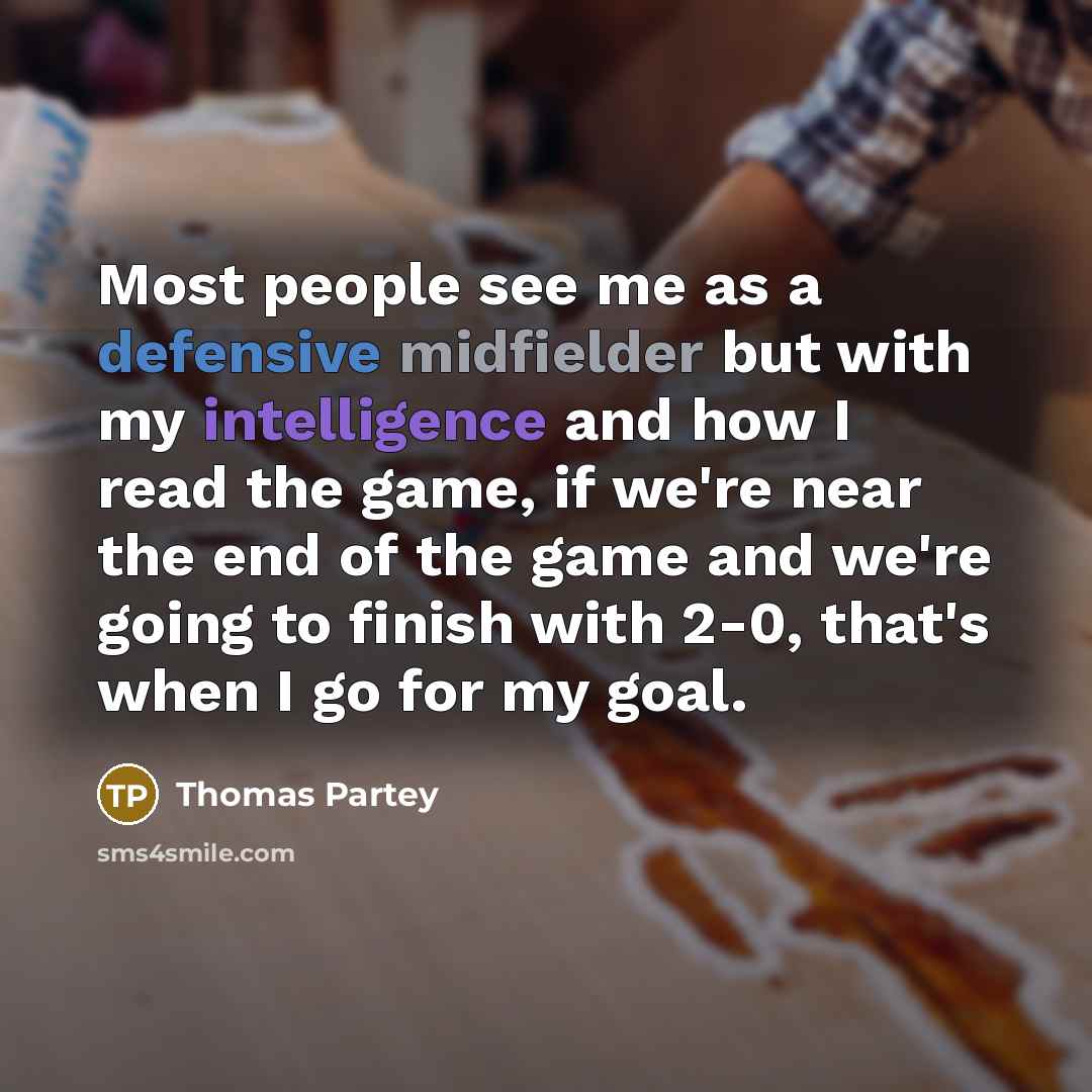 “Most people see me as a defensive midfielder but with my intelligence and how I read the game, if we're near the end of the game and we're going to finish with 2-0, that's when I go for my goal.” quote by Thomas Partey