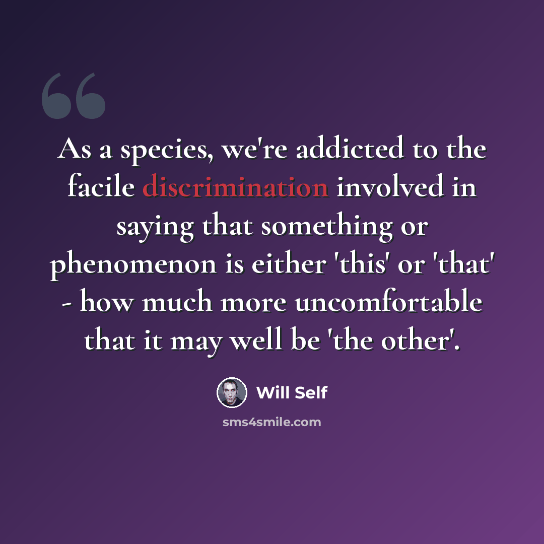 “As a species, we're addicted to the facile discrimination involved in saying that something or phenomenon is either 'this' or 'that' - how much more uncomfortable that it may well be 'the other'.” quote by Will Self