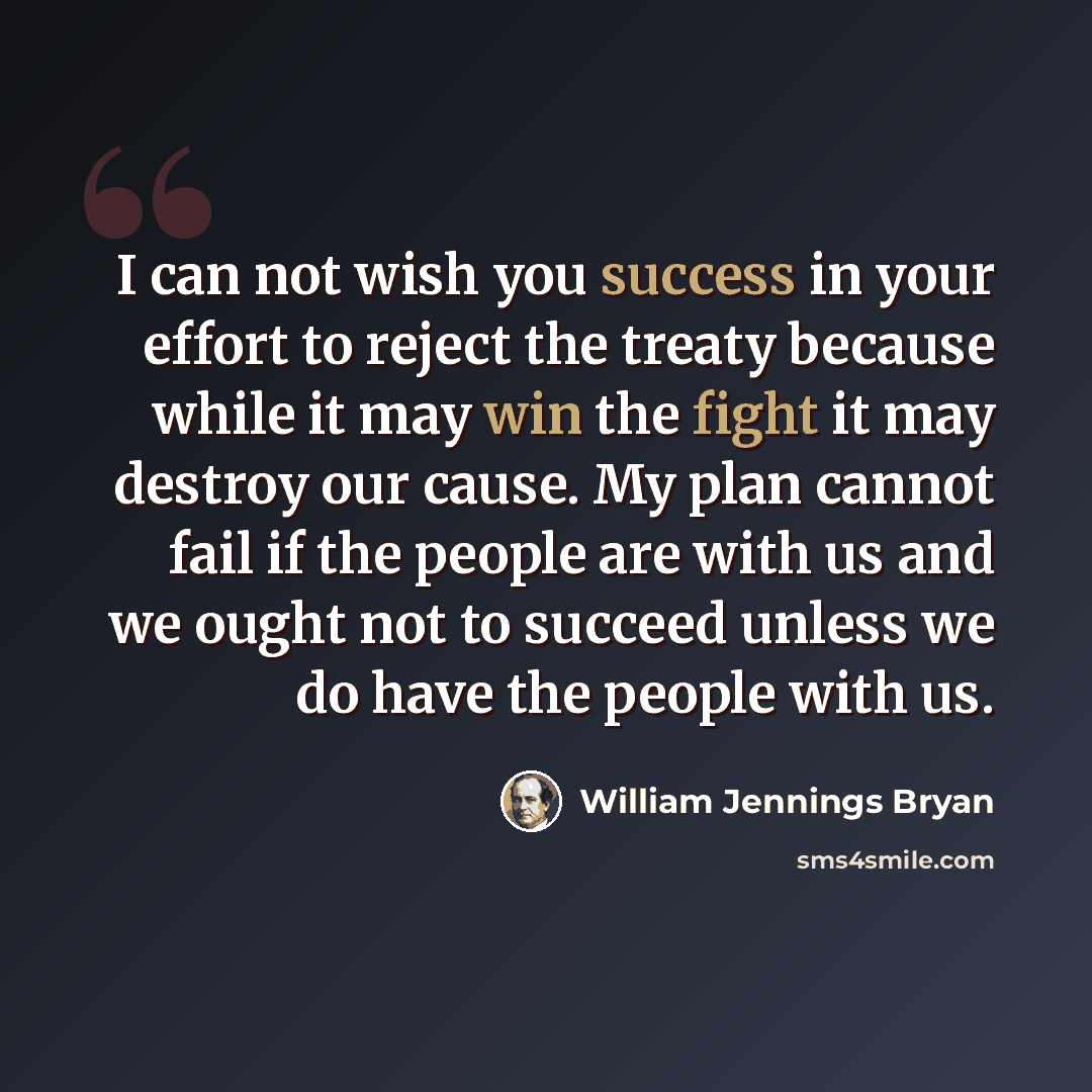 “I can not wish you success in your effort to reject the treaty because while it may win the fight it may destroy our cause. My plan cannot fail if the people are with us and we ought not to succeed unless we do have the people with us.” quote by William Jennings Bryan