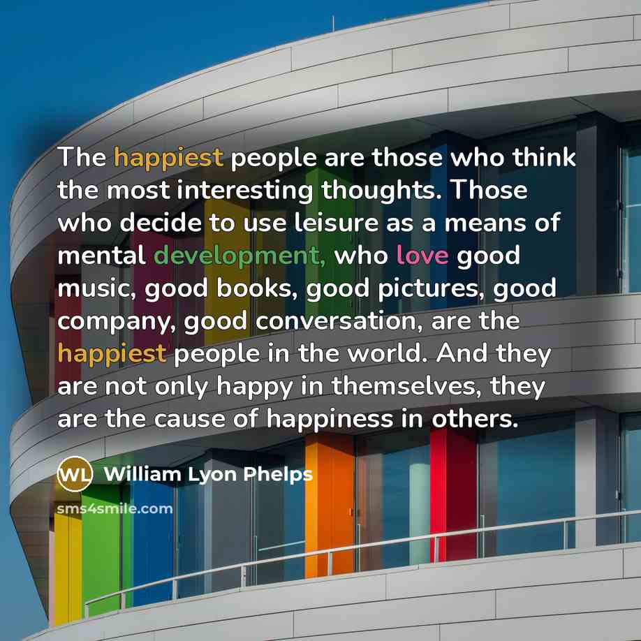 “The happiest people are those who think the most interesting thoughts. Those who decide to use leisure as a means of mental development, who love good music, good books, good pictures, good company, good conversation, are the happiest people in the world. And they are not only happy in themselves…” quote by William Lyon Phelps