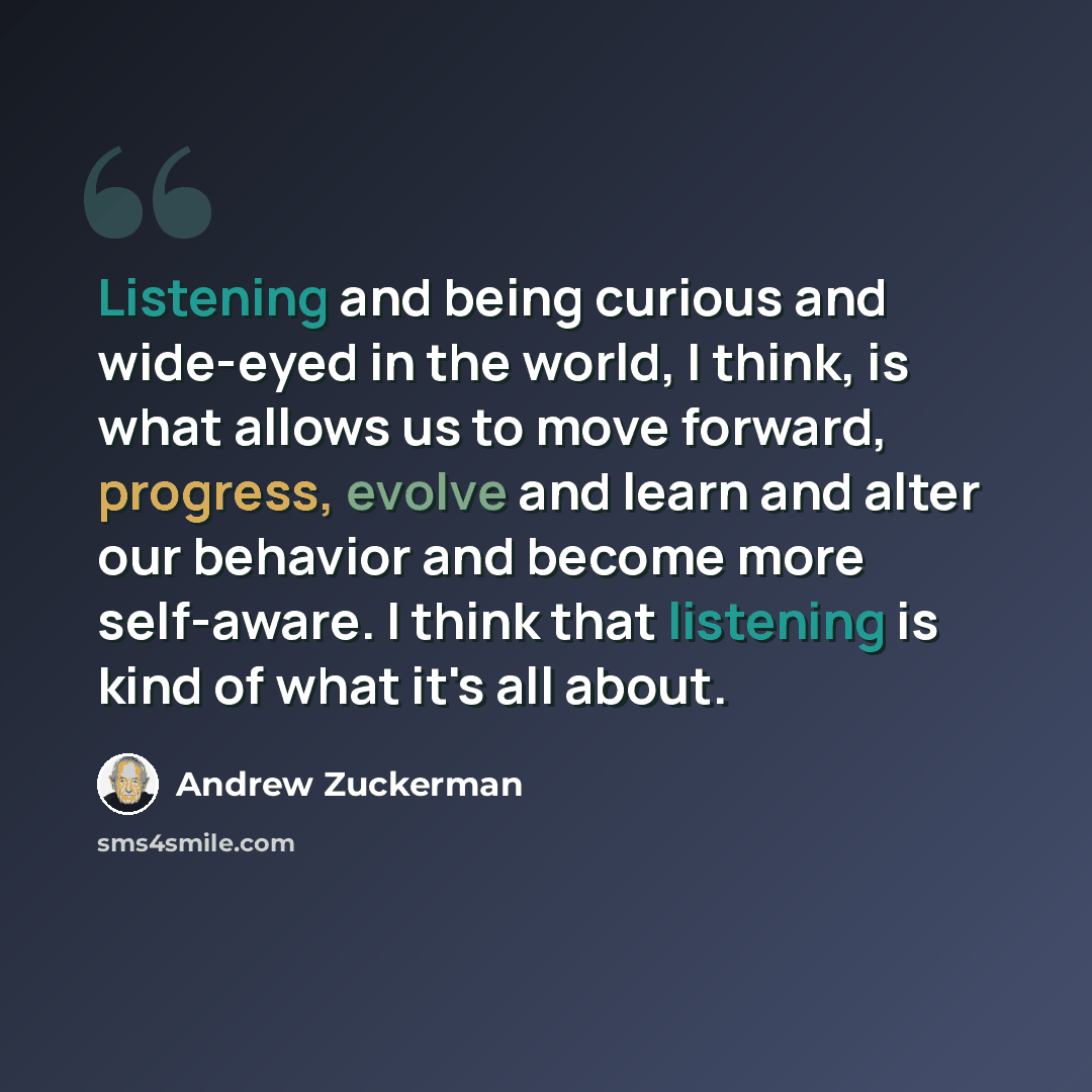 “Listening and being curious and wide-eyed in the world, I think, is what allows us to move forward, progress, evolve and learn and alter our behavior and become more self-aware. I think that listening is kind of what it's all about.” quote by Andrew Zuckerman