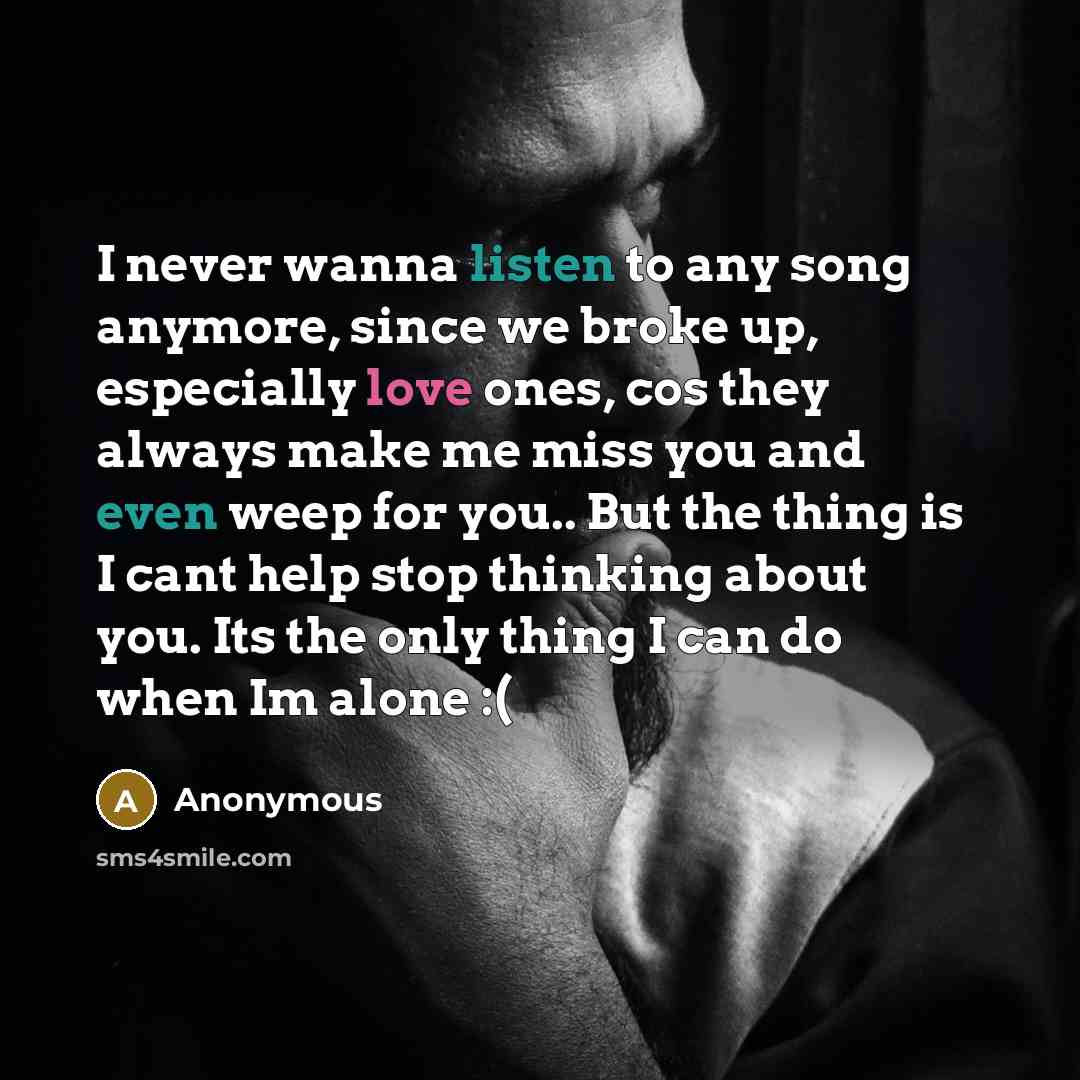“I never wanna listen to any song anymore, since we broke up, especially love ones, cos they always make me miss you and even weep for you.. But the thing is I cant help stop thinking about you. Its the only thing I can do when Im alone :(” quote by Anonymous