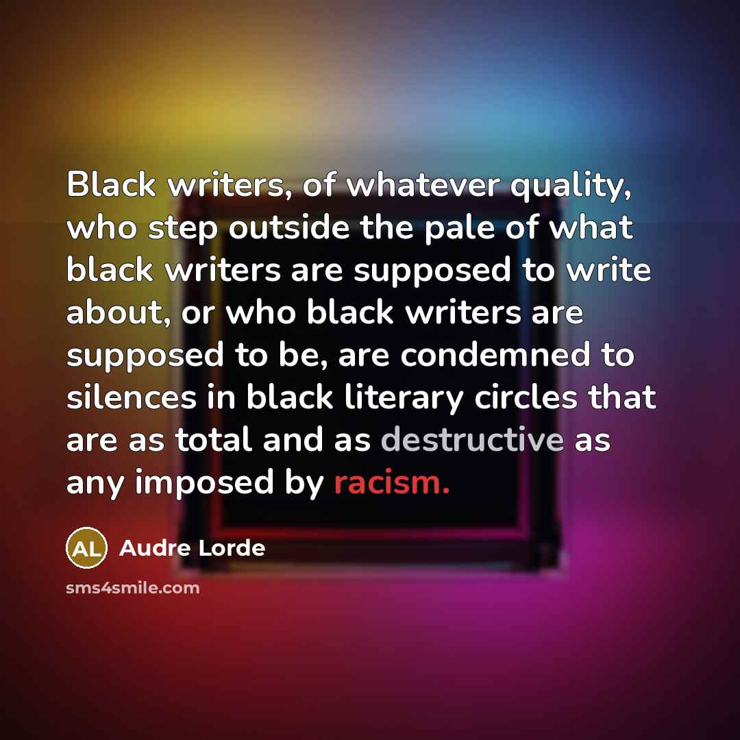 “Black writers, of whatever quality, who step outside the pale of what black writers are supposed to write about, or who black writers are supposed to be, are condemned to silences in black literary circles that are as total and as destructive as any imposed by racism.” quote by Audre Lorde