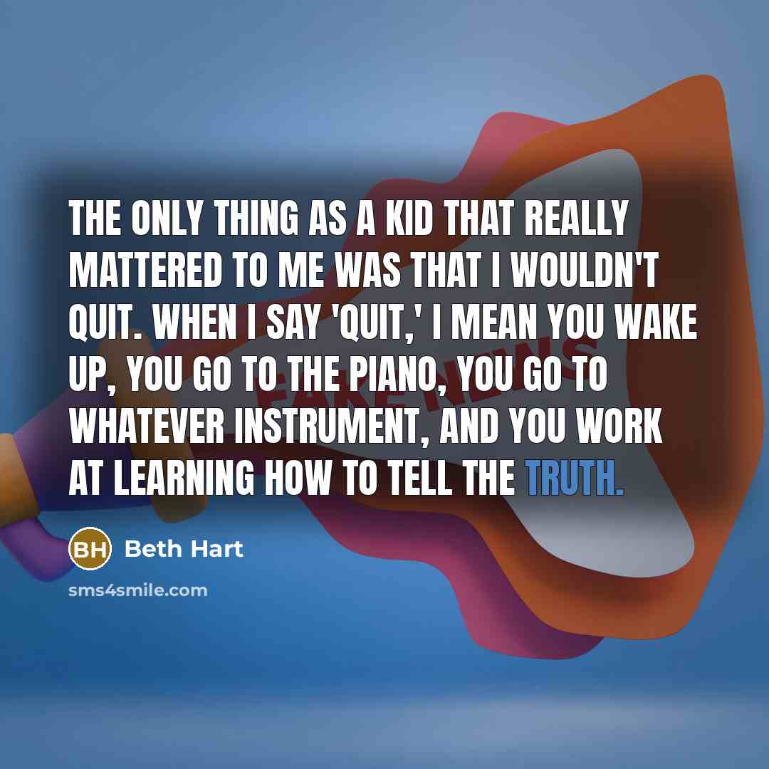 “The only thing as a kid that really mattered to me was that I wouldn't quit. When I say 'quit,' I mean you wake up, you go to the piano, you go to whatever instrument, and you work at learning how to tell the truth.” quote by Beth Hart