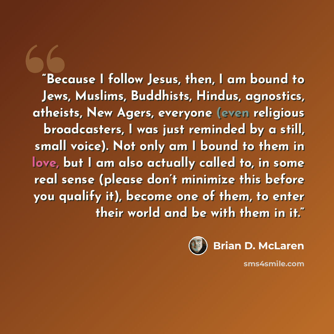 “Because I follow Jesus, then, I am bound to Jews, Muslims, Buddhists, Hindus, agnostics, atheists, New Agers, everyone (even religious broadcasters, I was just reminded by a still, small voice). Not only am I bound to them in love, but I am also actually called to, in some real sense (please don’t…” quote by Brian D. McLaren