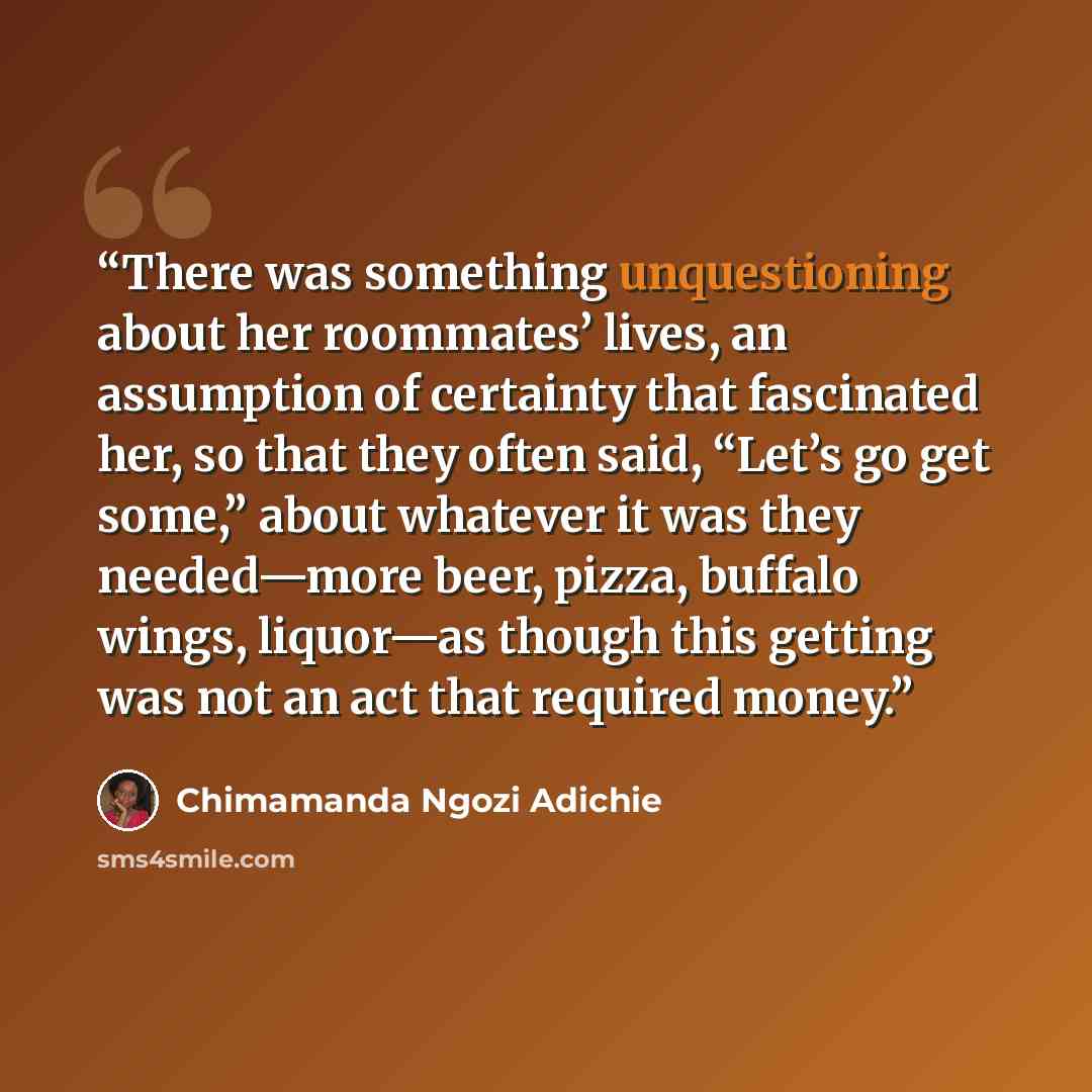 “There was something unquestioning about her roommates’ lives, an assumption of certainty that fascinated her, so that they often said, “Let’s go get some,” about whatever it was they needed—more beer, pizza, buffalo wings, liquor—as though this getting was not an act that required money.” quote by Chimamanda Ngozi Adichie