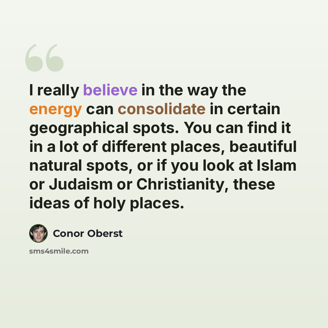 “I really believe in the way the energy can consolidate in certain geographical spots. You can find it in a lot of different places, beautiful natural spots, or if you look at Islam or Judaism or Christianity, these ideas of holy places.” quote by Conor Oberst