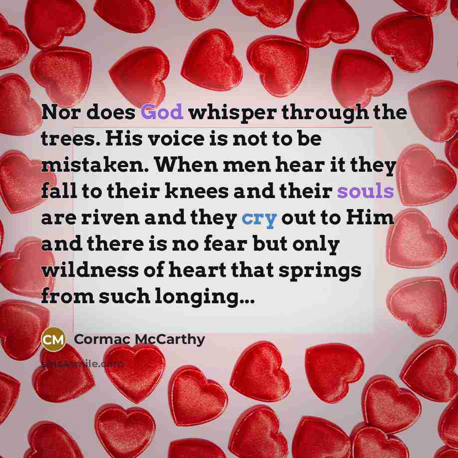 “Nor does God whisper through the trees. His voice is not to be mistaken. When men hear it they fall to their knees and their souls are riven and they cry out to Him and there is no fear but only wildness of heart that springs from such longing...” quote by Cormac McCarthy