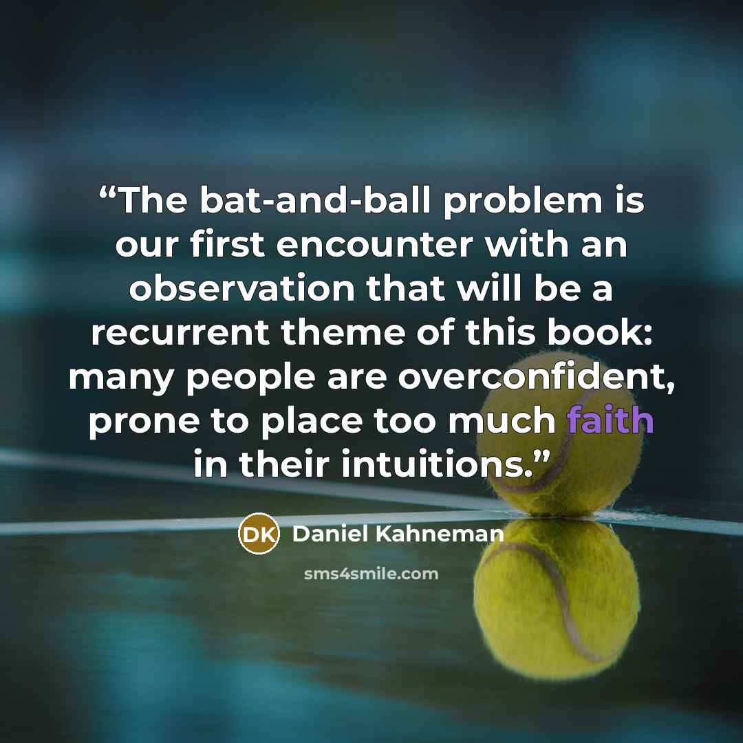 “The bat-and-ball problem is our first encounter with an observation that will be a recurrent theme of this book: many people are overconfident, prone to place too much faith in their intuitions.” quote by Daniel Kahneman