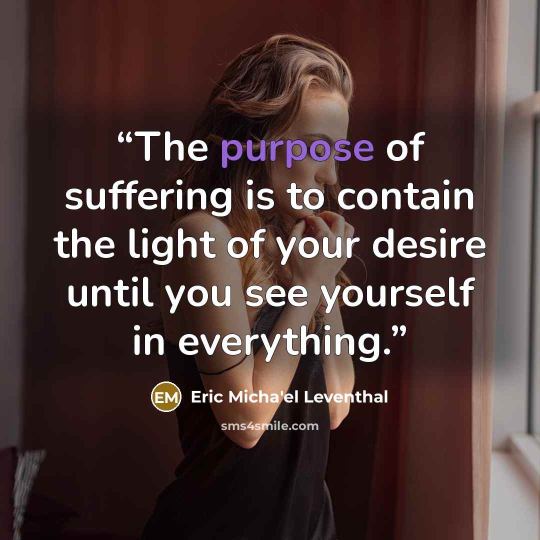 “The purpose of suffering is to contain the light of your desire until you see yourself in everything.” quote by Eric Micha'el Leventhal