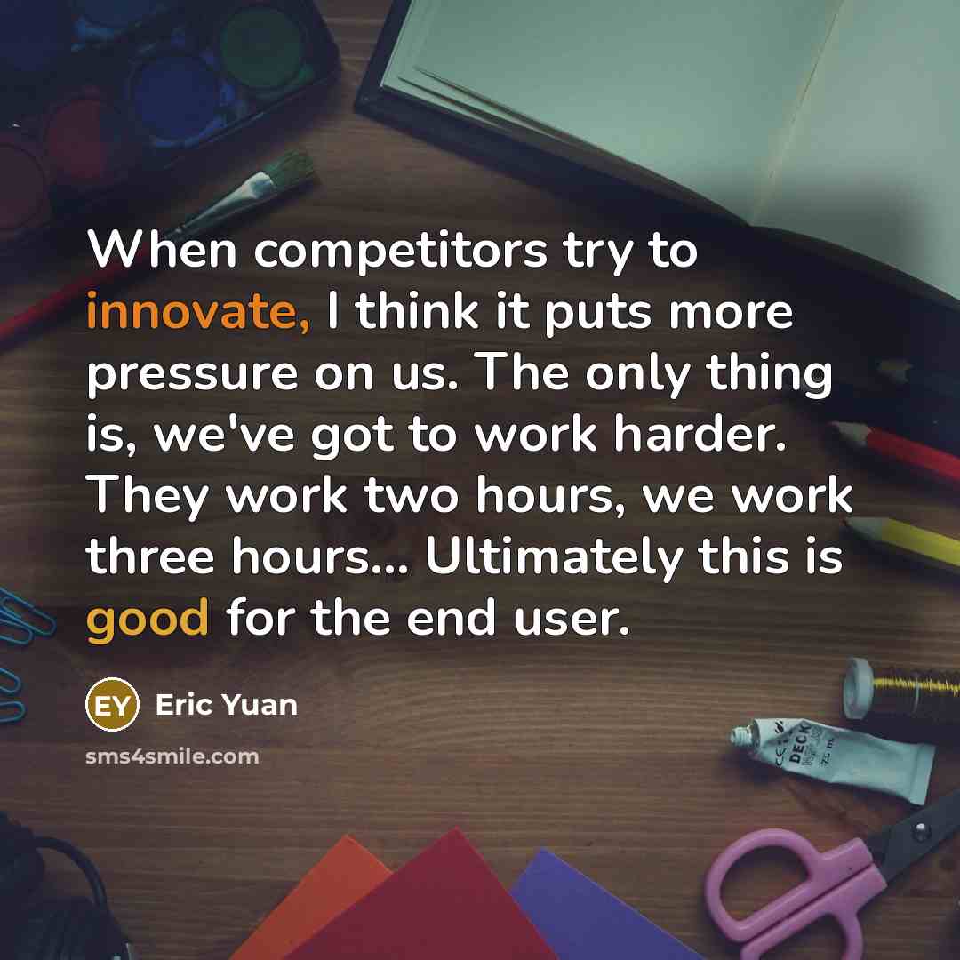 “When competitors try to innovate, I think it puts more pressure on us. The only thing is, we've got to work harder. They work two hours, we work three hours... Ultimately this is good for the end user.” quote by Eric Yuan