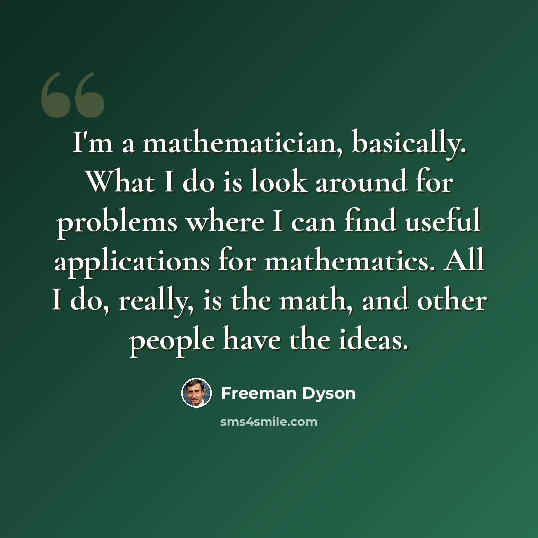 “I'm a mathematician, basically. What I do is look around for problems where I can find useful applications for mathematics. All I do, really, is the math, and other people have the ideas.” quote by Freeman Dyson
