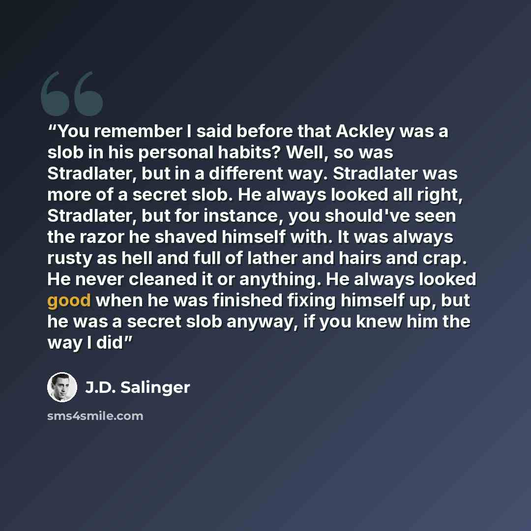 “You remember I said before that Ackley was a slob in his personal habits? Well, so was Stradlater, but in a different way. Stradlater was more of a secret slob. He always looked all right, Stradlater, but for instance, you should've seen the razor he shaved himself with. It was always rusty as…” quote by J.D. Salinger