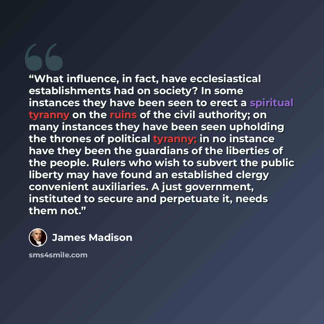“What influence, in fact, have ecclesiastical establishments had on society? In some instances they have been seen to erect a spiritual tyranny on the ruins of the civil authority; on many instances they have been seen upholding the thrones of political tyranny; in no instance have they been the…” quote by James Madison