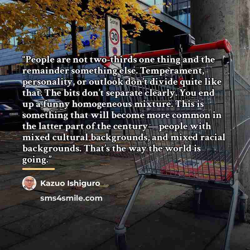 “People are not two-thirds one thing and the remainder something else. Temperament, personality, or outlook don’t divide quite like that. The bits don’t separate clearly. You end up a funny homogeneous mixture. This is something that will become more common in the latter part of the century—people…” quote by Kazuo Ishiguro