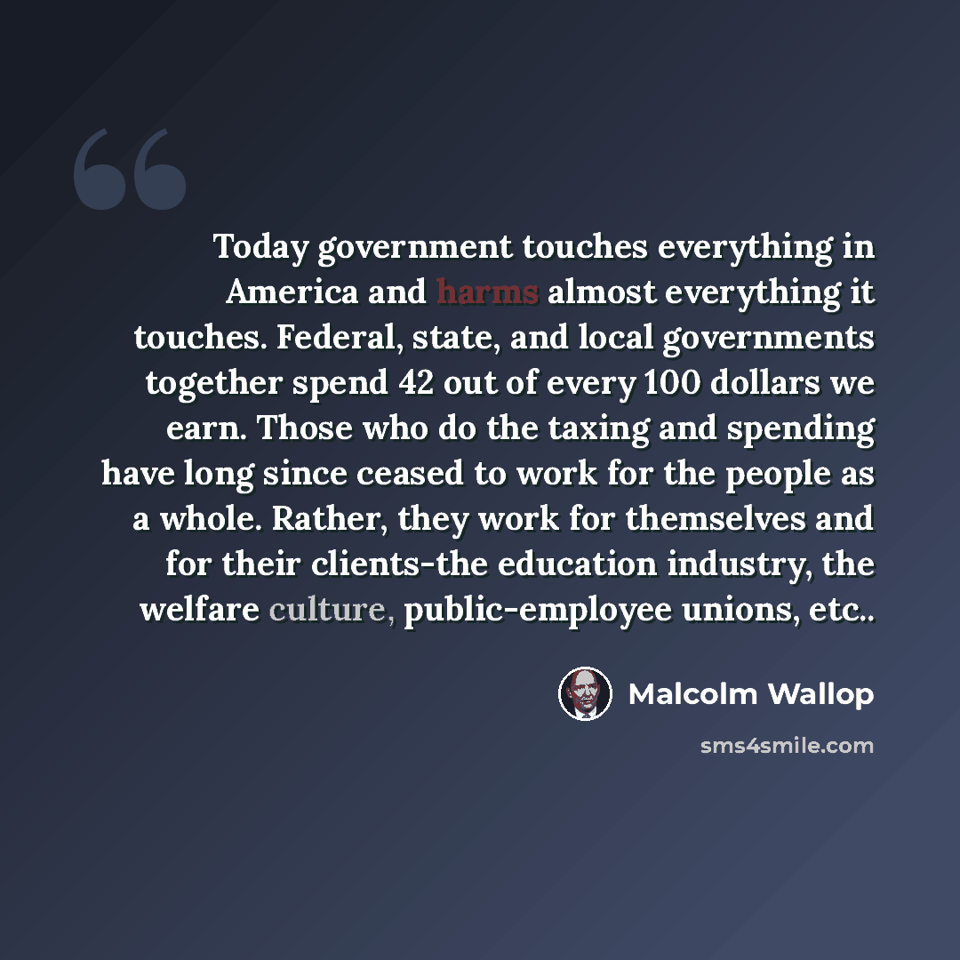 “Today government touches everything in America and harms almost everything it touches. Federal, state, and local governments together spend 42 out of every 100 dollars we earn. Those who do the taxing and spending have long since ceased to work for the people as a whole. Rather, they work for…” quote by Malcolm Wallop