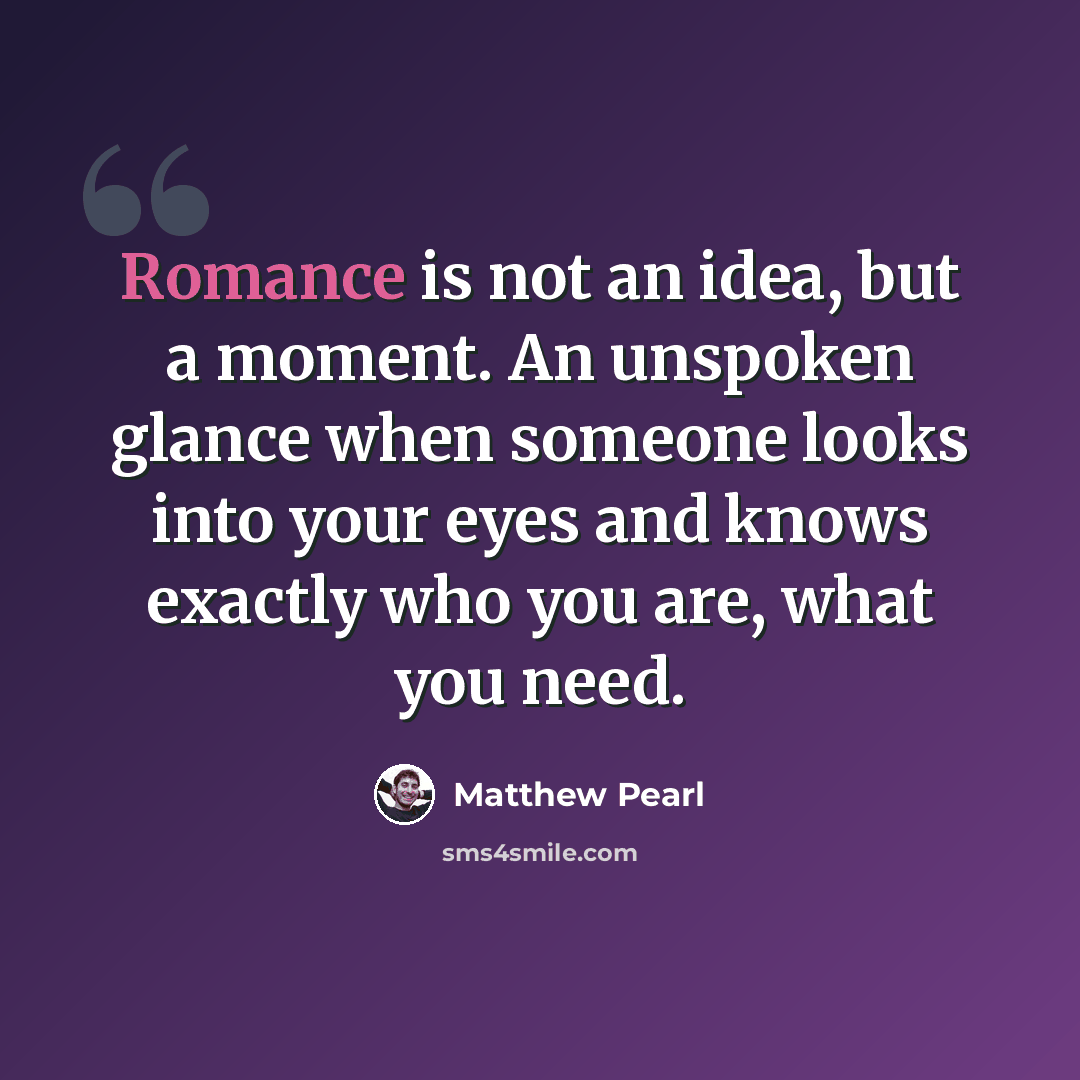 “Romance is not an idea, but a moment. An unspoken glance when someone looks into your eyes and knows exactly who you are, what you need.” quote by Matthew Pearl